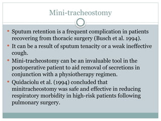 Mini-tracheostomy
 Sputum retention is a frequent complication in patients
recovering from thoracic surgery (Busch et al. 1994).
 It can be a result of sputum tenacity or a weak ineffective
cough.
 Mini-tracheostomy can be an invaluable tool in the
postoperative patient to aid removal of secretions in
conjunction with a physiotherapy regimen.
 Quidaciolu et al. (1994) concluded that
minitracheostomy was safe and effective in reducing
respiratory morbidity in high-risk patients following
pulmonary surgery.
 