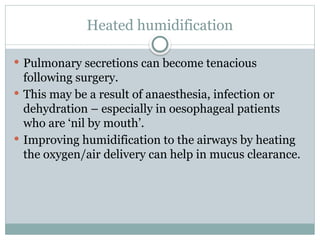 Heated humidification
 Pulmonary secretions can become tenacious
following surgery.
 This may be a result of anaesthesia, infection or
dehydration – especially in oesophageal patients
who are ‘nil by mouth’.
 Improving humidification to the airways by heating
the oxygen/air delivery can help in mucus clearance.
 
