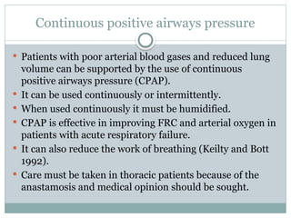 Continuous positive airways pressure
 Patients with poor arterial blood gases and reduced lung
volume can be supported by the use of continuous
positive airways pressure (CPAP).
 It can be used continuously or intermittently.
 When used continuously it must be humidified.
 CPAP is effective in improving FRC and arterial oxygen in
patients with acute respiratory failure.
 It can also reduce the work of breathing (Keilty and Bott
1992).
 Care must be taken in thoracic patients because of the
anastamosis and medical opinion should be sought.
 