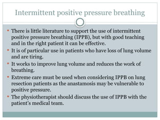 Intermittent positive pressure breathing
 There is little literature to support the use of intermittent
positive pressure breathing (IPPB), but with good teaching
and in the right patient it can be effective.
 It is of particular use in patients who have loss of lung volume
and are tiring.
 It works to improve lung volume and reduces the work of
breathing.
 Extreme care must be used when considering IPPB on lung
resection patients as the anastamosis may be vulnerable to
positive pressure.
 The physiotherapist should discuss the use of IPPB with the
patient’s medical team.
 