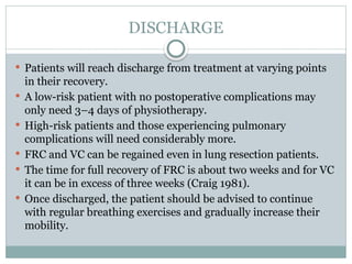 DISCHARGE
 Patients will reach discharge from treatment at varying points
in their recovery.
 A low-risk patient with no postoperative complications may
only need 3–4 days of physiotherapy.
 High-risk patients and those experiencing pulmonary
complications will need considerably more.
 FRC and VC can be regained even in lung resection patients.
 The time for full recovery of FRC is about two weeks and for VC
it can be in excess of three weeks (Craig 1981).
 Once discharged, the patient should be advised to continue
with regular breathing exercises and gradually increase their
mobility.
 