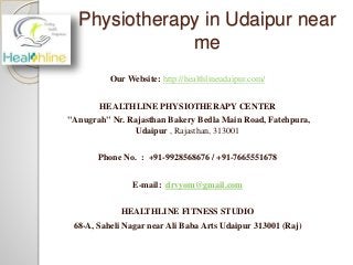Physiotherapy in Udaipur near
me
Our Website: http://healthlineudaipur.com/
HEALTHLINE PHYSIOTHERAPY CENTER
"Anugrah" Nr. Rajasthan Bakery Bedla Main Road, Fatehpura,
Udaipur , Rajasthan, 313001
Phone No. : +91-9928568676 / +91-7665551678
E-mail: drvyom@gmail.com
HEALTHLINE FITNESS STUDIO
68-A, Saheli Nagar near Ali Baba Arts Udaipur 313001 (Raj)
 
