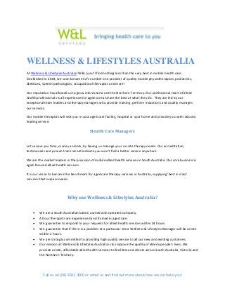 WELLNESS & LIFESTYLES AUSTRALIA
At Wellness & Lifestyles Australia (W&L) you’ll find nothing less than the very best in mobile health care.
Established in 2003, we soon became SA’s number one provider of quality mobile physiotherapists, podiatrists,
dietitians, speech pathologists, occupational therapists and more!

Our reputation has allowed us to grow into Victoria and the Northern Territory. Our professional team of allied
health professionals is all experienced in aged care and are the best at what they do. They are led by our
exceptional team leaders and therapy managers who provide training, perform inductions and quality manages
our services.

Our mobile therapists will visit you in your aged care facility, hospital or your home and provide you with industry
leading service.

                                            Health Care Managers


Let us save you time, money and risk, by having us manage your on-site therapy needs. Our accreditation,
testimonials and proven track record indicate you won’t find a better service anywhere.

We are the market leaders in the provision of mobile allied health services in South Australia. Our core business is
aged-focused allied health services.

It is our vision to become the benchmark for aged care therapy services in Australia, supplying ‘best in class’
services that surpass needs.




                            Why use Wellness & Lifestyles Australia?


        We are a South Australian based, owned and operated company.
        All our therapists are experienced and trained in aged care.
        We guarantee to respond to your requests for allied health services within 24 hours.
        We guarantee that if there is a problem at a particular site a Wellness & Lifestyles Manager will be onsite
         within 2 hours.
        We are strongly committed to providing high quality service to all our new and existing customers.
        Our mission at Wellness & Lifestyles Australia is to improve the quality of elderly people’s lives. We
         provide onsite, affordable allied health services to facilities and clients across South Australia, Victoria and
         the Northern Territory.




           Call us on (08) 8331 3000 or email us and find out more about how we can help you!
 