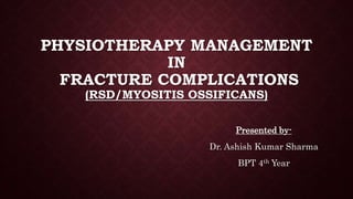 PHYSIOTHERAPY MANAGEMENT
IN
FRACTURE COMPLICATIONS
(RSD/MYOSITIS OSSIFICANS)
Presented by-
Dr. Ashish Kumar Sharma
BPT 4th Year
 