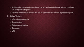 o Additionally, the patient must also show signs of developing symptoms in at least
two symptom categories
o No other illness could explain the set of symptoms the patient is presenting with.
2. Other Tests –
o Infrared thermography
o Sweat testing
o Radiographic testing
o Bone scan
o MRI
 
