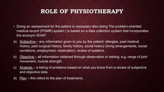 ROLE OF PHYSIOTHERAPY
• Doing an assessment for the patient is necessary also doing The problem-oriented
medical record (POMR) system ( is based on a data collection system that incorporates
the acronym SOAP:
a) Subjective – any information given to you by the patient: allergies, past medical
history, past surgical history, family history, social history (living arrangements, social
conditions, employment, medication), review of systems .
b) Objective – all information obtained through observation or testing, e.g. range of joint
movement, muscle strength .
c) Analysis – a listing of problems based on what you know from a review of subjective
and objective data.
d) Plan – this refers to the plan of treatment).
 