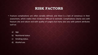 RISK FACTORS
• Fracture complications are often variably defined, and there is a lack of consensus in their
assessment, which makes their incidence difficult to estimate. Complications clearly vary with
fracture site and nature and with quality of surgery but many also vary with patient attributes
such as:
a) Age.
b) Nutritional status.
c) Smoking status.
d) Alcohol use.
 