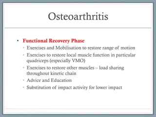 Osteoarthritis 
• Functional Recovery Phase 
• Exercises and Mobilisation to restore range of motion 
• Exercises to restore local muscle function in particular 
quadriceps (especially VMO) 
• Exercises to restore other muscles – load sharing 
throughout kinetic chain 
• Advice and Education 
• Substitution of impact activity for lower impact 
 
