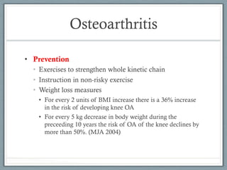 Osteoarthritis 
• Prevention 
• Exercises to strengthen whole kinetic chain 
• Instruction in non-risky exercise 
• Weight loss measures 
• For every 2 units of BMI increase there is a 36% increase 
in the risk of developing knee OA 
• For every 5 kg decrease in body weight during the 
preceeding 10 years the risk of OA of the knee declines by 
more than 50%. (MJA 2004) 
 