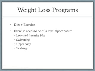 Weight Loss Programs 
• Diet + Exercise 
• Exercise needs to be of a low impact nature 
• Low-med intensity bike 
• Swimming 
• Upper body 
• ?walking 
 