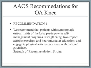 AAOS Recommedations for 
OA Knee 
• RECOMMENDATION 1 
• We recommend that patients with symptomatic 
osteoarthritis of the knee participate in self-management 
programs, strengthening, low-impact 
aerobic exercises, and neuromuscular education; and 
engage in physical activity consistent with national 
guidelines. 
Strength of Recommendation: Strong 
 