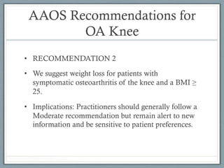 AAOS Recommendations for 
OA Knee 
• RECOMMENDATION 2 
• We suggest weight loss for patients with 
symptomatic osteoarthritis of the knee and a BMI ≥ 
25. 
• Implications: Practitioners should generally follow a 
Moderate recommendation but remain alert to new 
information and be sensitive to patient preferences. 
 