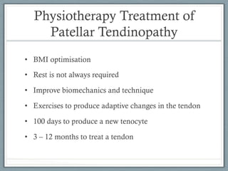 Physiotherapy Treatment of 
Patellar Tendinopathy 
• BMI optimisation 
• Rest is not always required 
• Improve biomechanics and technique 
• Exercises to produce adaptive changes in the tendon 
• 100 days to produce a new tenocyte 
• 3 – 12 months to treat a tendon 
 