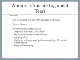 Anterior Cruciate Ligament 
Tears 
Common 
• 50% of patients will have OA changes at 10 years 
• Natural history 
• Reconstruction dependent on 
• Degree of functional instability 
• Physical condition of rest of knee 
• Age of patient 
• Ability or willingness of patient to undergo 12 months 
rehabilitation 
• Surgical Philosophy 
 