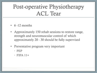 Post-operative Physiotherapy 
ACL Tear 
• 6 -12 months 
• Approximately 150 rehab sessions to restore range, 
strength and neuromuscular control of which 
approximately 20 - 30 should be fully supervised 
• Preventative program very important 
• PEP 
• FIFA 11+ 
 