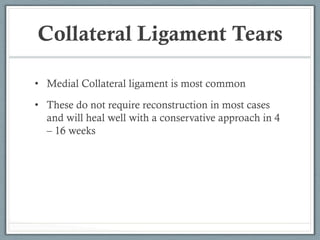Collateral Ligament Tears 
• Medial Collateral ligament is most common 
• These do not require reconstruction in most cases 
and will heal well with a conservative approach in 4 
– 16 weeks 
 