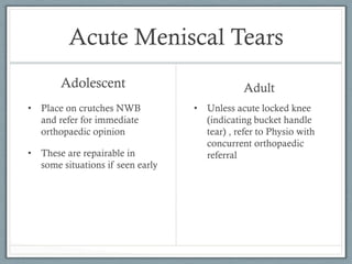 Acute Meniscal Tears 
Adolescent 
• Place on crutches NWB 
and refer for immediate 
orthopaedic opinion 
• These are repairable in 
some situations if seen early 
Adult 
• Unless acute locked knee 
(indicating bucket handle 
tear) , refer to Physio with 
concurrent orthopaedic 
referral 
 