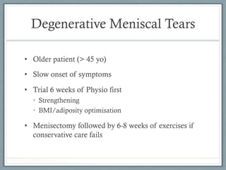 Degenerative Meniscal Tears 
• Older patient (> 45 yo) 
• Slow onset of symptoms 
• Trial 6 weeks of Physio first 
• Strengthening 
• BMI/adiposity optimisation 
• Menisectomy followed by 6-8 weeks of exercises if 
conservative care fails 
 