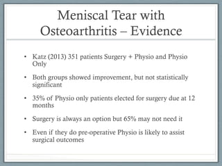 Meniscal Tear with 
Osteoarthritis – Evidence 
• Katz (2013) 351 patients Surgery + Physio and Physio 
Only 
• Both groups showed improvement, but not statistically 
significant 
• 35% of Physio only patients elected for surgery due at 12 
months 
• Surgery is always an option but 65% may not need it 
• Even if they do pre-operative Physio is likely to assist 
surgical outcomes 
 