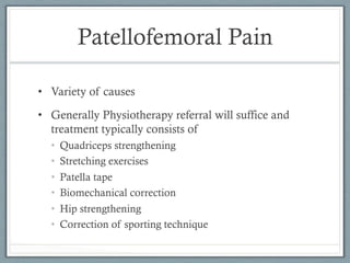 Patellofemoral Pain 
• Variety of causes 
• Generally Physiotherapy referral will suffice and 
treatment typically consists of 
• Quadriceps strengthening 
• Stretching exercises 
• Patella tape 
• Biomechanical correction 
• Hip strengthening 
• Correction of sporting technique 
 