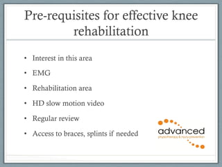 Pre-requisites for effective knee 
rehabilitation 
• Interest in this area 
• EMG 
• Rehabilitation area 
• HD slow motion video 
• Regular review 
• Access to braces, splints if needed 
 