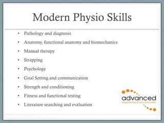 Modern Physio Skills 
• Pathology and diagnosis 
• Anatomy, functional anatomy and biomechanics 
• Manual therapy 
• Strapping 
• Psychology 
• Goal Setting and communication 
• Strength and conditioning 
• Fitness and functional testing 
• Literature searching and evaluation 
 