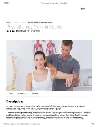 6/9/2019 Physiotherapy Training Course - Course Gate
https://coursegate.co.uk/course/physiotherapy-training-course/ 1/13
( 1 REVIEWS )
HOME / COURSE / FITNESS / PHYSIOTHERAPY TRAINING COURSE
Physiotherapy Training Course
484 STUDENTS
Description:
Are you interested in becoming a physiotherapist? Want to help patients with physical
di culties occurring from illness, injury, disability or aging?
The Physiotherapy Training Course course will be focusing on acquainting you with the skills
and knowledge to become a physiotherapist and teaching about the scienti cally proven
treatment programs using manual therapy, therapeutic exercise, and electrotherapy.
HOME CURRICULUM REVIEWS
LOGIN
 