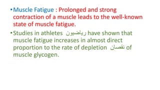 •Muscle Fatigue : Prolonged and strong
contraction of a muscle leads to the well-known
state of muscle fatigue.
•Studies in athletes ‫رياضيون‬ have shown that
muscle fatigue increases in almost direct
proportion to the rate of depletion ‫نقصان‬ of
muscle glycogen.
 
