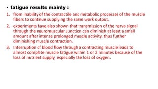 • fatigue results mainly :
1. from inability of the contractile and metabolic processes of the muscle
fibers to continue supplying the same work output.
2. experiments have also shown that transmission of the nerve signal
through the neuromuscular Junction can diminish at least a small
amount after intense prolonged muscle activity, thus further
diminishing muscle contraction.
3. Interruption of blood flow through a contracting muscle leads to
almost complete muscle fatigue within 1 or 2 minutes because of the
loss of nutrient supply, especially the loss of oxygen.
 