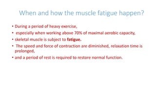 When and how the muscle fatigue happen?
• During a period of heavy exercise,
• especially when working above 70% of maximal aerobic capacity,
• skeletal muscle is subject to fatigue.
• The speed and force of contraction are diminished, relaxation time is
prolonged,
• and a period of rest is required to restore normal function.
 