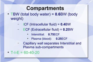 Compartments T BW (total body water) =  0.6 BW (body weight) I CF (Intracellular fluid) =  0.4 BW E CF (Extracellular fluid) =  0.2 BW Interstitial: 0.75 ECF Plasma (blood):   0.25 ECF Capillary wall separates Interstitial and Plasma sub-compartments T-I-E = 60-40-20 