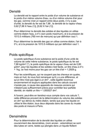 Densité
La densité est le rapport entre le poids d'un volume de substance et
le poids d'un même volume d'eau, ou d'un même volume d'air pour
les gaz, comme c'est un rapport entre deux poids, il n'y a pas
d'unité, la densité du fer est de 7,88 , la densité de la vapeur d'eau
0,62 [7,88 X l'eau (1)], [0,62 X l'air (1)] .
Pour déterminer la densité des solides et des liquides on utilise
comme étalon l'eau, à 4°c (son poids maximum), et à la pression de
1013.5 millibars (760 mm de mercure) qui par définition vaut 1.
Pour déterminer la densité des gaz on utilise comme étalon, l'air à
0°c, et à la pression de 1013.5 millibars qui par définition vaut 1.
Poids spécifique
Le poids spécifique d'une substance est le poids d'une unité de
volume de cette même substance, le poids spécifique du fer est
7,88 kg/dm³ (*), le poids spécifique de la vapeur d'eau est de 0,80
g/dm³, pour les liquides et les solides c'est facile, un litre d'eau à 4°c
= 1kg, ce l'est moins pour les gaz car un litre d'air = 1,2929 g.
Pour les scientifiques, qui ne coupent pas les cheveux en quatre,
mais en huit, ils nous font remarquer qu'il y a une différence, et
qu'un litre n'est pas égal à un dm³ , cette égalité reconnue
anciennement et toujours appliquées dans les calculs courant
n'existe pas, à cause des appareils de mesures anciens qui
n'étaient pas suffisamment précis pour contrôler leur parfaite
identité, en réalité un litre = 1,000027 dm³.
A l'avenir, peut-être en tiendrez-vous compte dans vos calculs ?,
cette différence provient de la détermination du volume des solides
en dm³ qui dérive du mètre étalon, tandis que pour les liquide on
utilise le litre étalon, tous deux déposés dans les caves du musée
des poids et mesure à Paris.
Densimétrie
Pour la détermination de la densité des liquides on utilise
couramment des densimètres, (nom ancien : aréomètres) se sont
des tubes en verre, lestés qui plongés dans un liquide flottent
 