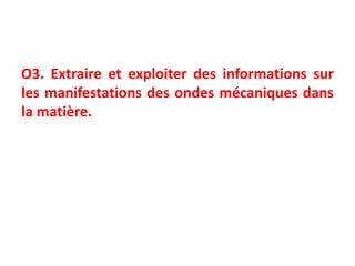 O3. Extraire et exploiter des informations sur
les manifestations des ondes mécaniques dans
la matière.
 