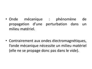 • Onde mécanique : phénomène de
propagation d’une perturbation dans un
milieu matériel.
• Contrairement aux ondes électromagnétiques,
l’onde mécanique nécessite un milieu matériel
(elle ne se propage donc pas dans le vide).
 