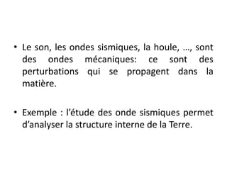 • Le son, les ondes sismiques, la houle, …, sont
des ondes mécaniques: ce sont des
perturbations qui se propagent dans la
matière.
• Exemple : l’étude des onde sismiques permet
d’analyser la structure interne de la Terre.
 