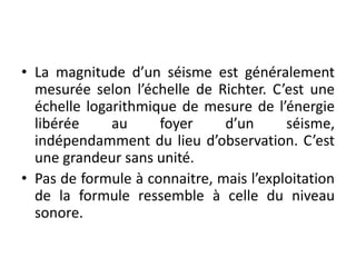 • La magnitude d’un séisme est généralement
mesurée selon l’échelle de Richter. C’est une
échelle logarithmique de mesure de l’énergie
libérée au foyer d’un séisme,
indépendamment du lieu d’observation. C’est
une grandeur sans unité.
• Pas de formule à connaitre, mais l’exploitation
de la formule ressemble à celle du niveau
sonore.
 