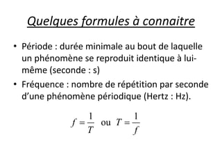 Quelques formules à connaitre
• Période : durée minimale au bout de laquelle
un phénomène se reproduit identique à lui-
même (seconde : s)
• Fréquence : nombre de répétition par seconde
d’une phénomène périodique (Hertz : Hz).
1 1
ouf T
T f
 
 