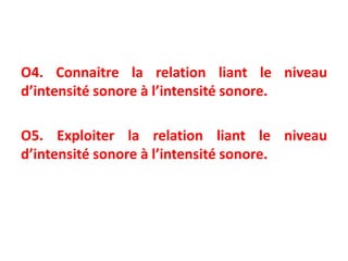 O4. Connaitre la relation liant le niveau
d’intensité sonore à l’intensité sonore.
O5. Exploiter la relation liant le niveau
d’intensité sonore à l’intensité sonore.
 