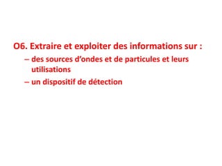 O6. Extraire et exploiter des informations sur :
– des sources d’ondes et de particules et leurs
utilisations
– un dispositif de détection
 