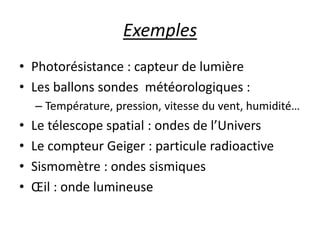 Exemples
• Photorésistance : capteur de lumière
• Les ballons sondes météorologiques :
– Température, pression, vitesse du vent, humidité…
• Le télescope spatial : ondes de l’Univers
• Le compteur Geiger : particule radioactive
• Sismomètre : ondes sismiques
• Œil : onde lumineuse
 