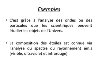 Exemples
• C’est grâce à l’analyse des ondes ou des
particules que les scientifiques peuvent
étudier les objets de l’Univers.
• La composition des étoiles est connue via
l’analyse du spectre du rayonnement émis
(visible, ultraviolet et infrarouge).
 