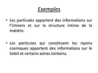 Exemples
• Les particules apportent des informations sur
l’Univers et sur la structure intime de la
matière.
• Les particules qui constituent les rayons
cosmiques apportent des informations sur le
Soleil et certains astres lointains.
 