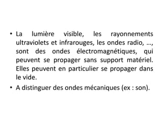 • La lumière visible, les rayonnements
ultraviolets et infrarouges, les ondes radio, …,
sont des ondes électromagnétiques, qui
peuvent se propager sans support matériel.
Elles peuvent en particulier se propager dans
le vide.
• A distinguer des ondes mécaniques (ex : son).
 