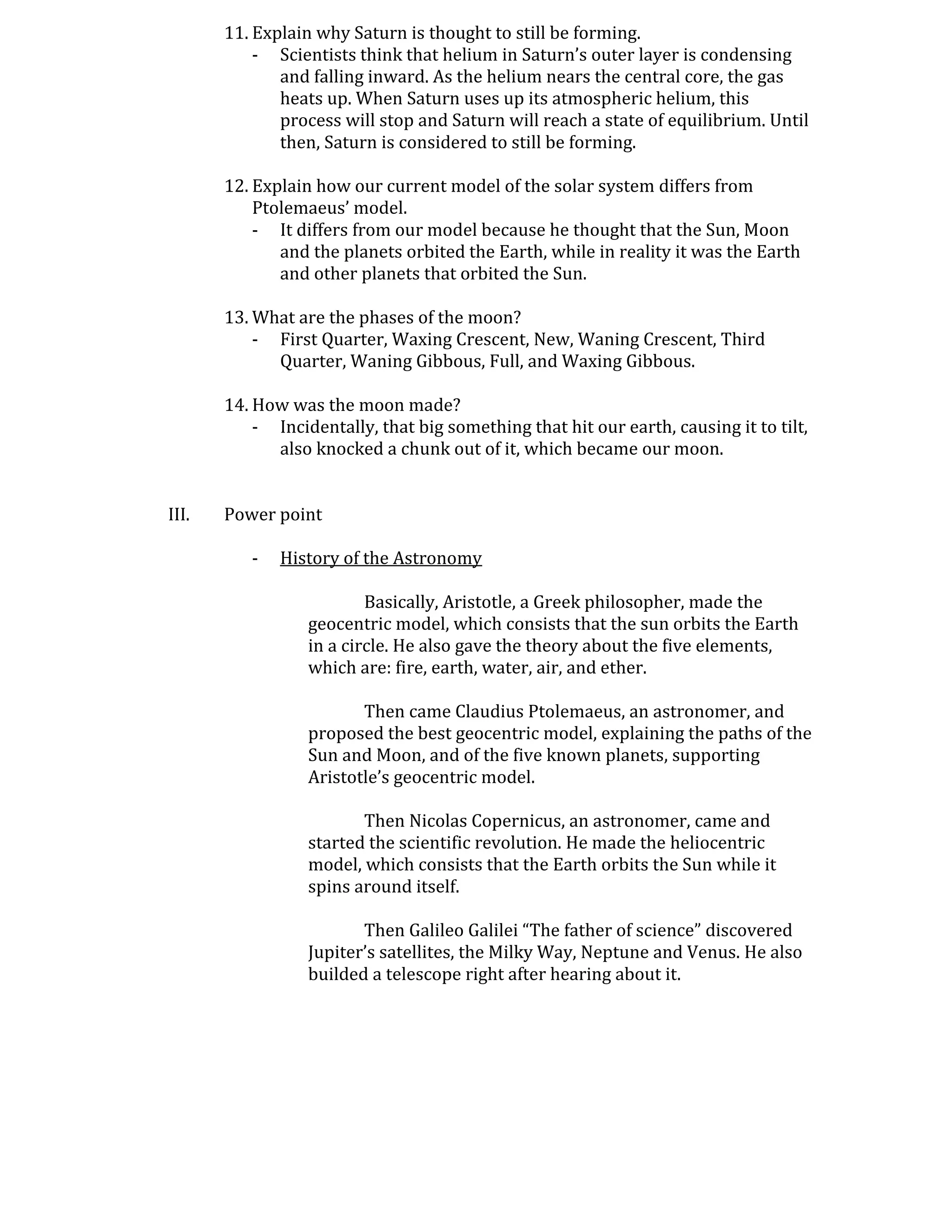 11. Explain why Saturn is thought to still be forming.
           - Scientists think that helium in Saturn’s outer layer is condensing
              and falling inward. As the helium nears the central core, the gas
              heats up. When Saturn uses up its atmospheric helium, this
              process will stop and Saturn will reach a state of equilibrium. Until
              then, Saturn is considered to still be forming.

       12. Explain how our current model of the solar system differs from
           Ptolemaeus’ model.
           - It differs from our model because he thought that the Sun, Moon
              and the planets orbited the Earth, while in reality it was the Earth
              and other planets that orbited the Sun.

       13. What are the phases of the moon?
           - First Quarter, Waxing Crescent, New, Waning Crescent, Third
             Quarter, Waning Gibbous, Full, and Waxing Gibbous.

       14. How was the moon made?
           - Incidentally, that big something that hit our earth, causing it to tilt,
             also knocked a chunk out of it, which became our moon.


III.   Power point

          -   History of the Astronomy

                          Basically, Aristotle, a Greek philosopher, made the
                  geocentric model, which consists that the sun orbits the Earth
                  in a circle. He also gave the theory about the five elements,
                  which are: fire, earth, water, air, and ether.

                         Then came Claudius Ptolemaeus, an astronomer, and
                  proposed the best geocentric model, explaining the paths of the
                  Sun and Moon, and of the five known planets, supporting
                  Aristotle’s geocentric model.

                         Then Nicolas Copernicus, an astronomer, came and
                  started the scientific revolution. He made the heliocentric
                  model, which consists that the Earth orbits the Sun while it
                  spins around itself.

                         Then Galileo Galilei “The father of science” discovered
                  Jupiter’s satellites, the Milky Way, Neptune and Venus. He also
                  builded a telescope right after hearing about it.
 