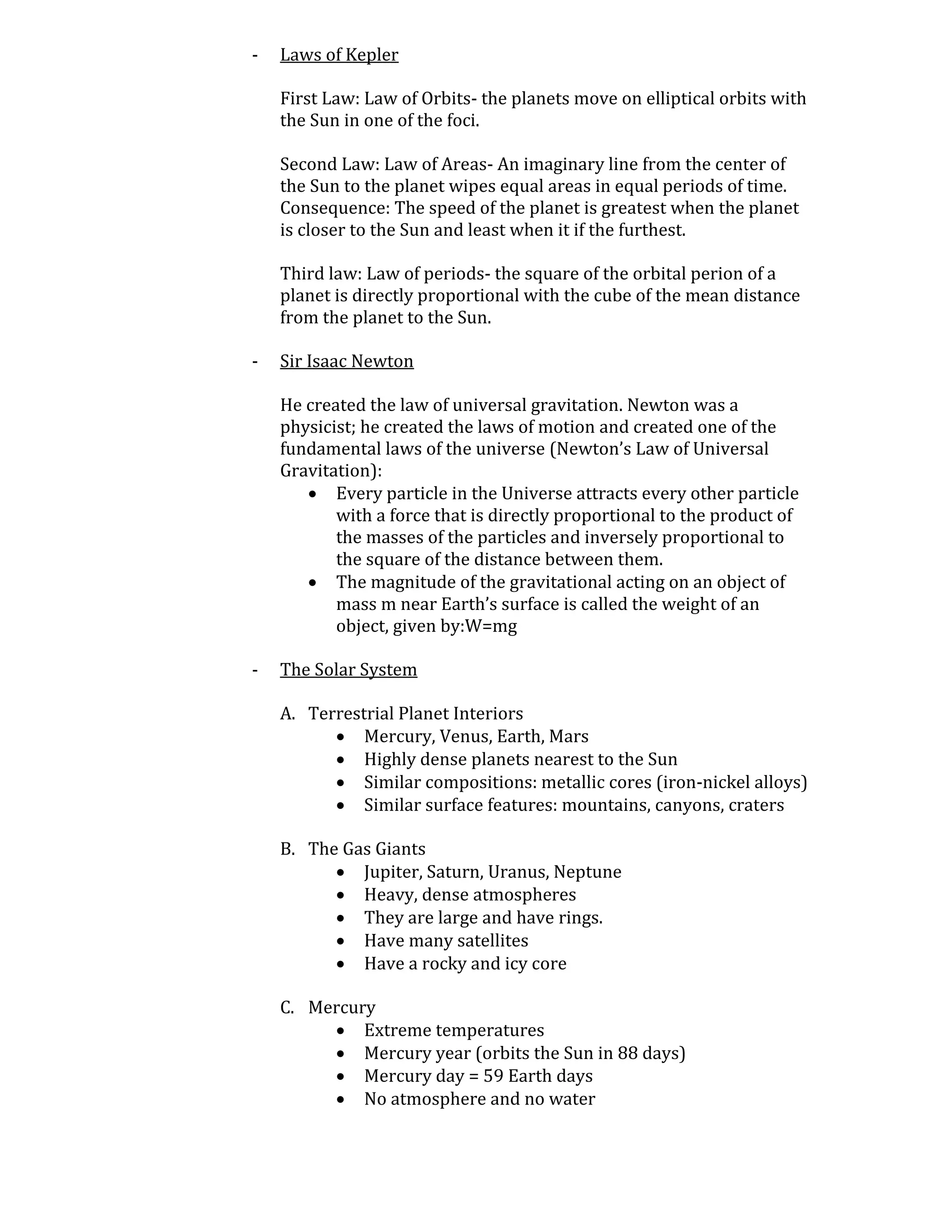 -   Laws of Kepler

    First Law: Law of Orbits- the planets move on elliptical orbits with
    the Sun in one of the foci.

    Second Law: Law of Areas- An imaginary line from the center of
    the Sun to the planet wipes equal areas in equal periods of time.
    Consequence: The speed of the planet is greatest when the planet
    is closer to the Sun and least when it if the furthest.

    Third law: Law of periods- the square of the orbital perion of a
    planet is directly proportional with the cube of the mean distance
    from the planet to the Sun.

-   Sir Isaac Newton

    He created the law of universal gravitation. Newton was a
    physicist; he created the laws of motion and created one of the
    fundamental laws of the universe (Newton’s Law of Universal
    Gravitation):
        Every particle in the Universe attracts every other particle
           with a force that is directly proportional to the product of
           the masses of the particles and inversely proportional to
           the square of the distance between them.
        The magnitude of the gravitational acting on an object of
           mass m near Earth’s surface is called the weight of an
           object, given by:W=mg

-   The Solar System

    A. Terrestrial Planet Interiors
           Mercury, Venus, Earth, Mars
           Highly dense planets nearest to the Sun
           Similar compositions: metallic cores (iron-nickel alloys)
           Similar surface features: mountains, canyons, craters

    B. The Gas Giants
           Jupiter, Saturn, Uranus, Neptune
           Heavy, dense atmospheres
           They are large and have rings.
           Have many satellites
           Have a rocky and icy core

    C. Mercury
          Extreme temperatures
          Mercury year (orbits the Sun in 88 days)
          Mercury day = 59 Earth days
          No atmosphere and no water
 