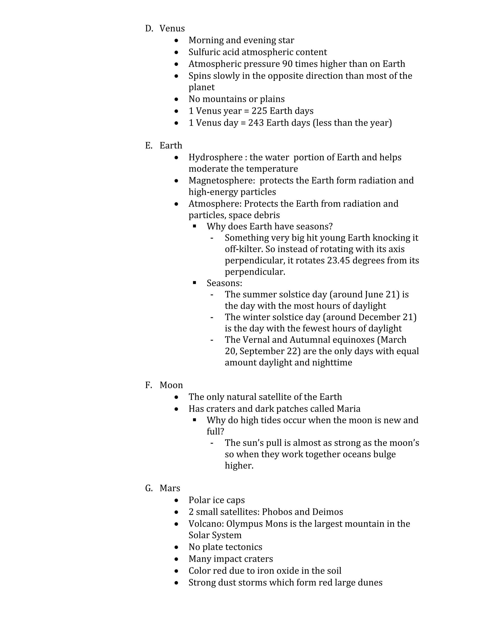 D. Venus
          Morning and evening star
          Sulfuric acid atmospheric content
          Atmospheric pressure 90 times higher than on Earth
          Spins slowly in the opposite direction than most of the
           planet
          No mountains or plains
          1 Venus year = 225 Earth days
          1 Venus day = 243 Earth days (less than the year)

E. Earth
       Hydrosphere : the water portion of Earth and helps
         moderate the temperature
       Magnetosphere: protects the Earth form radiation and
         high-energy particles
       Atmosphere: Protects the Earth from radiation and
         particles, space debris
           Why does Earth have seasons?
              - Something very big hit young Earth knocking it
                  off-kilter. So instead of rotating with its axis
                  perpendicular, it rotates 23.45 degrees from its
                  perpendicular.
           Seasons:
              - The summer solstice day (around June 21) is
                  the day with the most hours of daylight
              - The winter solstice day (around December 21)
                  is the day with the fewest hours of daylight
              - The Vernal and Autumnal equinoxes (March
                  20, September 22) are the only days with equal
                  amount daylight and nighttime

F. Moon
      The only natural satellite of the Earth
      Has craters and dark patches called Maria
         Why do high tides occur when the moon is new and
           full?
            - The sun’s pull is almost as strong as the moon’s
                 so when they work together oceans bulge
                 higher.

G. Mars
      Polar ice caps
      2 small satellites: Phobos and Deimos
      Volcano: Olympus Mons is the largest mountain in the
        Solar System
      No plate tectonics
      Many impact craters
      Color red due to iron oxide in the soil
      Strong dust storms which form red large dunes
 