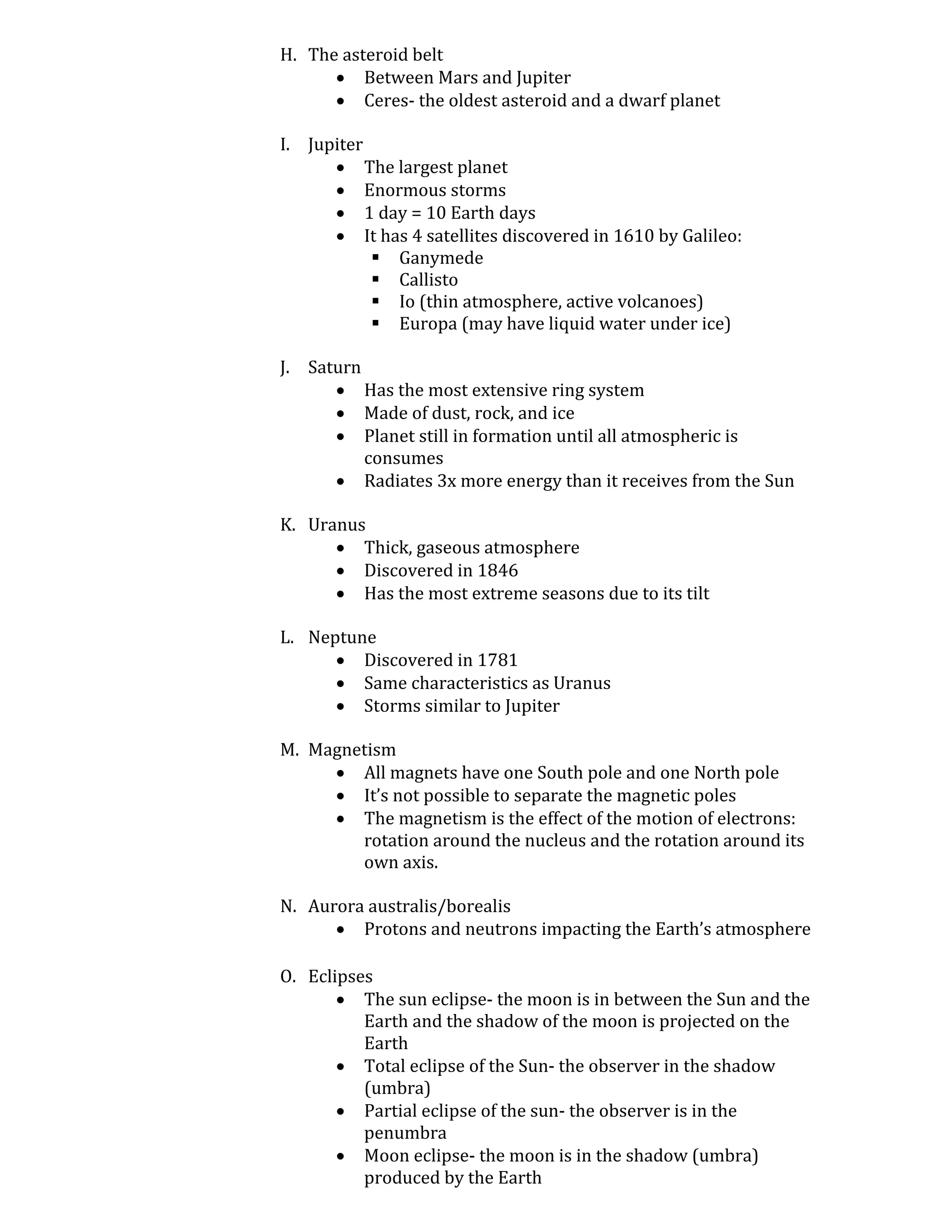 H. The asteroid belt
       Between Mars and Jupiter
       Ceres- the oldest asteroid and a dwarf planet

I. Jupiter
       The largest planet
       Enormous storms
       1 day = 10 Earth days
       It has 4 satellites discovered in 1610 by Galileo:
            Ganymede
            Callisto
            Io (thin atmosphere, active volcanoes)
            Europa (may have liquid water under ice)

J. Saturn
       Has the most extensive ring system
       Made of dust, rock, and ice
       Planet still in formation until all atmospheric is
          consumes
       Radiates 3x more energy than it receives from the Sun

K. Uranus
       Thick, gaseous atmosphere
       Discovered in 1846
       Has the most extreme seasons due to its tilt

L. Neptune
       Discovered in 1781
       Same characteristics as Uranus
       Storms similar to Jupiter

M. Magnetism
      All magnets have one South pole and one North pole
      It’s not possible to separate the magnetic poles
      The magnetism is the effect of the motion of electrons:
        rotation around the nucleus and the rotation around its
        own axis.

N. Aurora australis/borealis
       Protons and neutrons impacting the Earth’s atmosphere

O. Eclipses
        The sun eclipse- the moon is in between the Sun and the
          Earth and the shadow of the moon is projected on the
          Earth
        Total eclipse of the Sun- the observer in the shadow
          (umbra)
        Partial eclipse of the sun- the observer is in the
          penumbra
        Moon eclipse- the moon is in the shadow (umbra)
          produced by the Earth
 