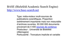 BASE (Bielefeld Academic Search Engine)
http://www.base-search.net
Type: méta-moteur multi-sources de
publications scientifiques. Proportion
extrêmement importante mais non mesurable
d’archives ouvertes. 104 000 000 documents
provenant de 5075 sources de contenus
(janvier 2017)
Producteur : Université de Bielefeld
(Allemagne)
Particularité : Troncature implicite et variable
 