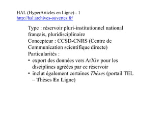 HAL (HyperArticles en Ligne) - 1
http://hal.archives-ouvertes.fr/
Type : réservoir pluri-institutionnel national
français, pluridisciplinaire
Concepteur : CCSD-CNRS (Centre de
Communication scientifique directe)
Particularités :
• export des données vers ArXiv pour les
disciplines agréées par ce réservoir
• inclut également certaines Thèses (portail TEL
– Thèses En Ligne)
 