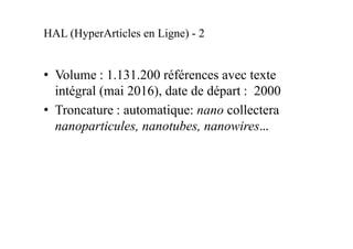 HAL (HyperArticles en Ligne) - 2
• Volume : 1.234.000 références souvent
accompagnées de texte intégral (janvier 2017),
date de départ : 2000
• Troncature : automatique: nano collectera
nanoparticules, nanotubes, nanowires…
 